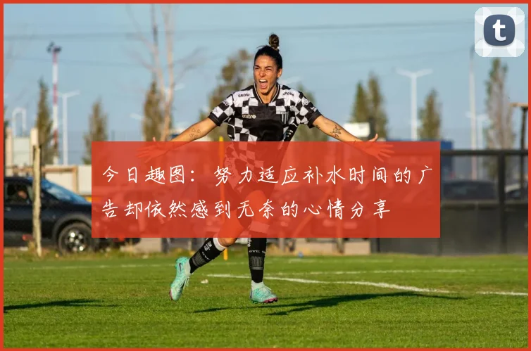 今日趣图：努力适应补水时间的广告却依然感到无奈的心情分享