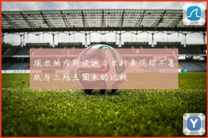 埃尔纳内斯谈迪马尔科表现称不喜欢与三冠王国米的比较