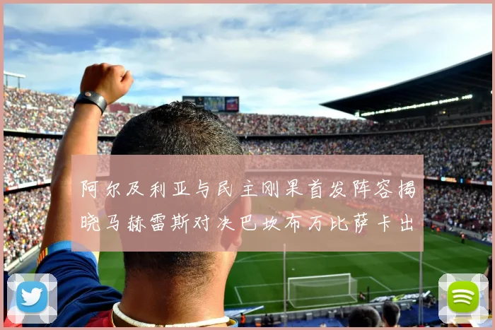 阿尔及利亚与民主刚果首发阵容揭晓马赫雷斯对决巴坎布万比萨卡出战