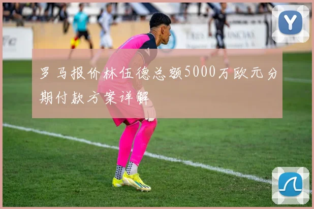 罗马报价林伍德总额5000万欧元分期付款方案详解