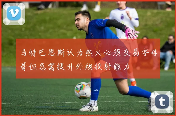 马特巴恩斯认为热火必须交易字母哥但急需提升外线投射能力