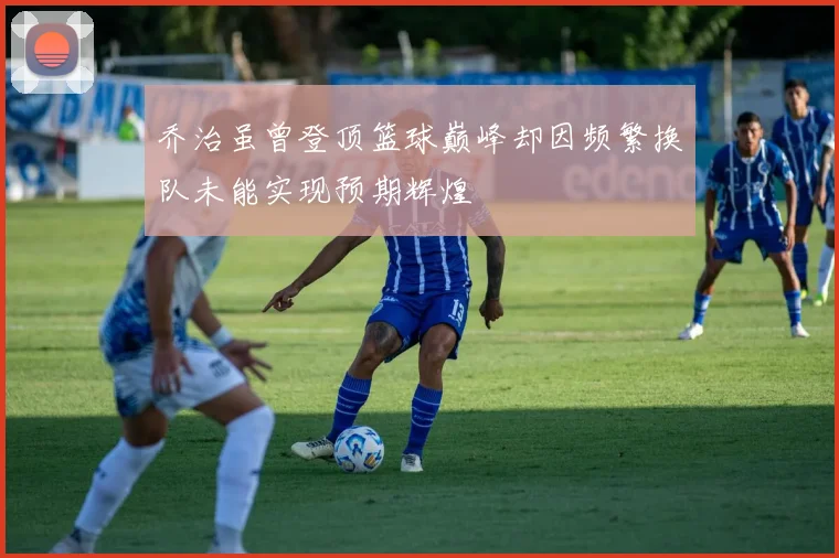 乔治虽曾登顶篮球巅峰却因频繁换队未能实现预期辉煌