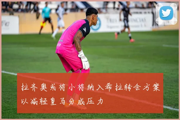 拉齐奥或将小将纳入希拉转会方案以减轻皇马分成压力