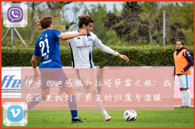 伊卡尔迪感慨加拉塔萨雷之旅：我在这里找到了真正的归属与温暖