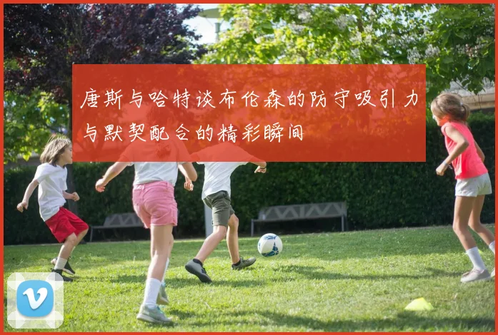 唐斯与哈特谈布伦森的防守吸引力与默契配合的精彩瞬间
