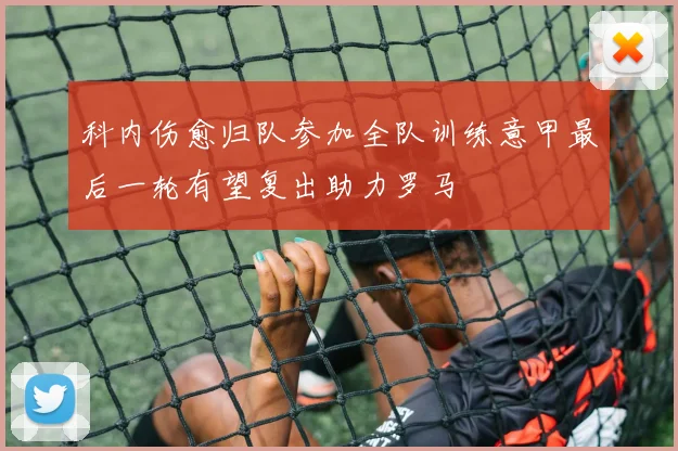 科内伤愈归队参加全队训练意甲最后一轮有望复出助力罗马