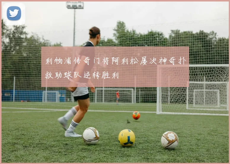 利物浦传奇门将阿利松屡次神奇扑救助球队逆转胜利
