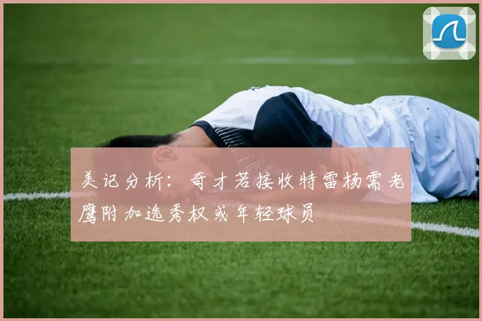 美记分析：奇才若接收特雷杨需老鹰附加选秀权或年轻球员