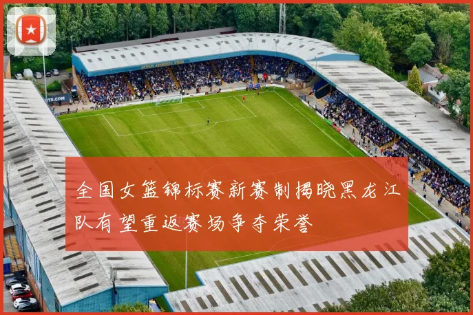 全国女篮锦标赛新赛制揭晓黑龙江队有望重返赛场争夺荣誉