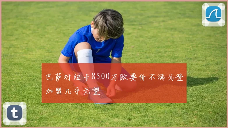 巴萨对纽卡8500万欧要价不满戈登加盟几乎无望