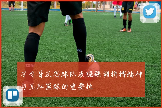字母哥反思球队表现强调拼搏精神与无私篮球的重要性