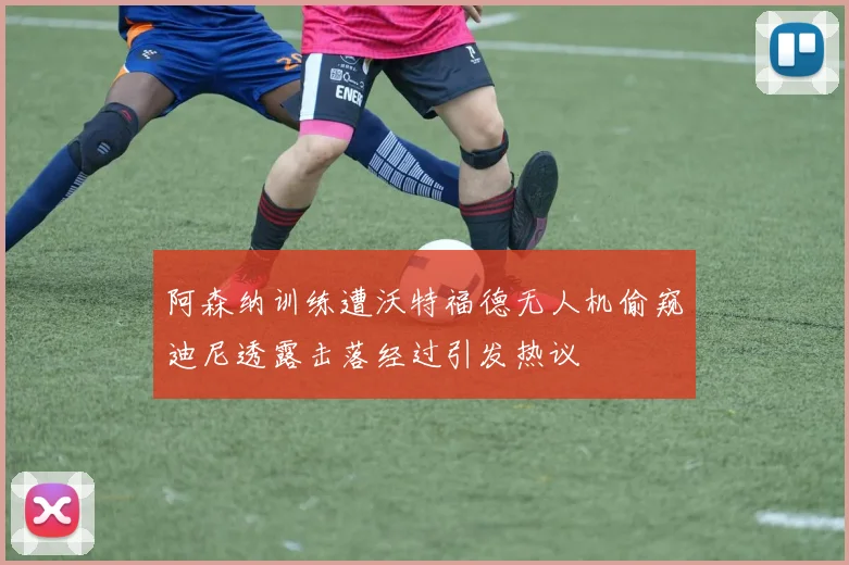 阿森纳训练遭沃特福德无人机偷窥迪尼透露击落经过引发热议