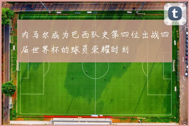 内马尔成为巴西队史第四位出战四届世界杯的球员荣耀时刻