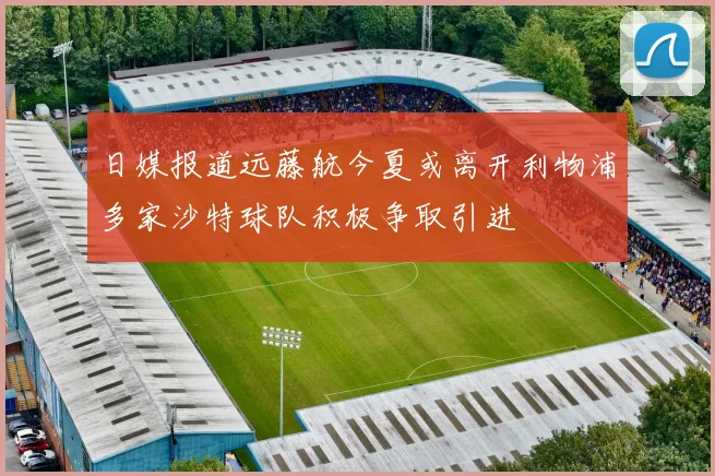 日媒报道远藤航今夏或离开利物浦多家沙特球队积极争取引进