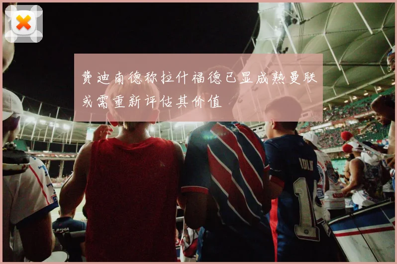 费迪南德称拉什福德已显成熟曼联或需重新评估其价值