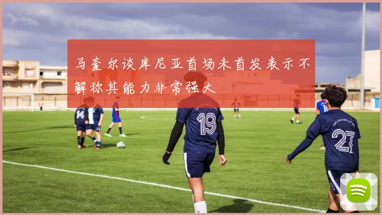 马奎尔谈库尼亚首场未首发表示不解称其能力非常强大