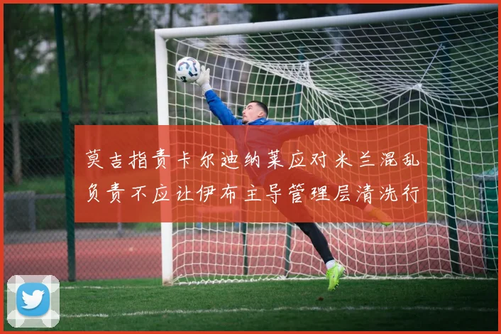 莫吉指责卡尔迪纳莱应对米兰混乱负责不应让伊布主导管理层清洗行动