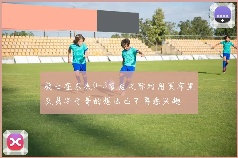 骑士在东决0-3落后之际对用莫布里交易字母哥的想法已不再感兴趣