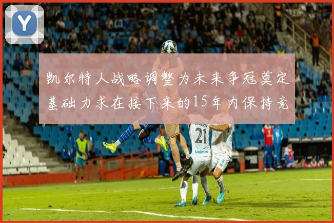 凯尔特人战略调整为未来争冠奠定基础力求在接下来的15年内保持竞争优势