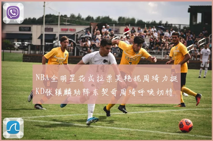 NBA全明星花式拉票吴艳妮周琦力挺KD张镇麟助阵东契奇周琦呼唤切特共襄盛举