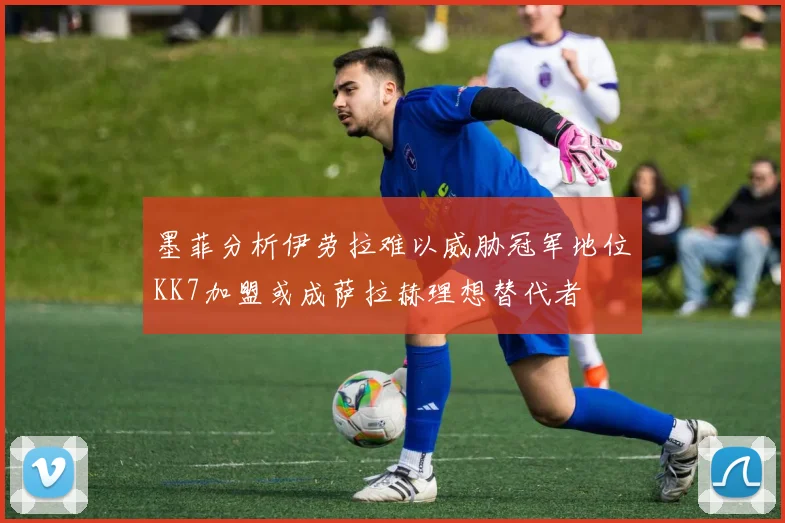 墨菲分析伊劳拉难以威胁冠军地位KK7加盟或成萨拉赫理想替代者