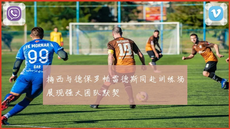 梅西与德保罗帕雷德斯同赴训练场展现强大团队默契
