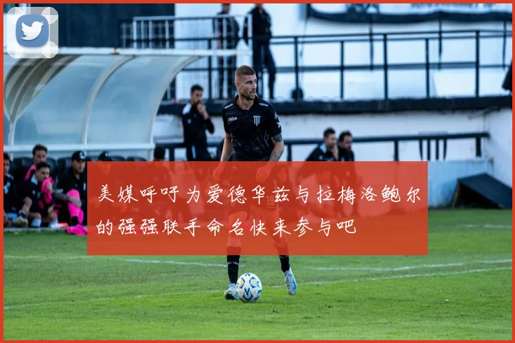 美媒呼吁为爱德华兹与拉梅洛鲍尔的强强联手命名快来参与吧