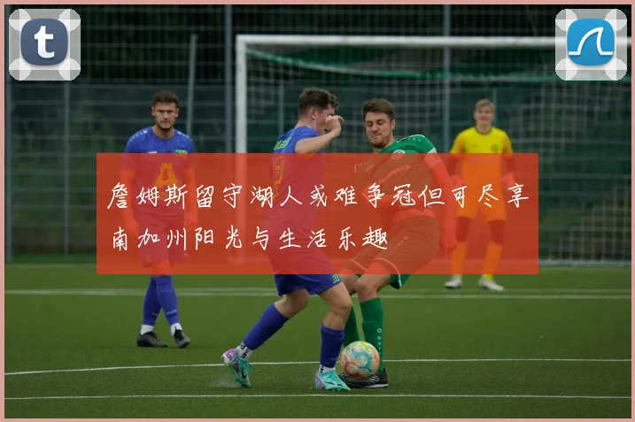 詹姆斯留守湖人或难争冠但可尽享南加州阳光与生活乐趣