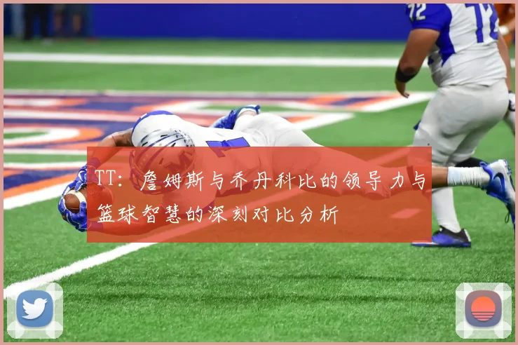 TT：詹姆斯与乔丹科比的领导力与篮球智慧的深刻对比分析