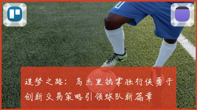 追梦之路：乌杰里执掌独行侠勇于创新交易策略引领球队新篇章