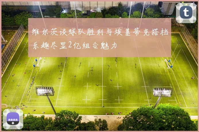 维尔茨谈球队胜利与埃基蒂克搭档乐趣尽显2亿组合魅力